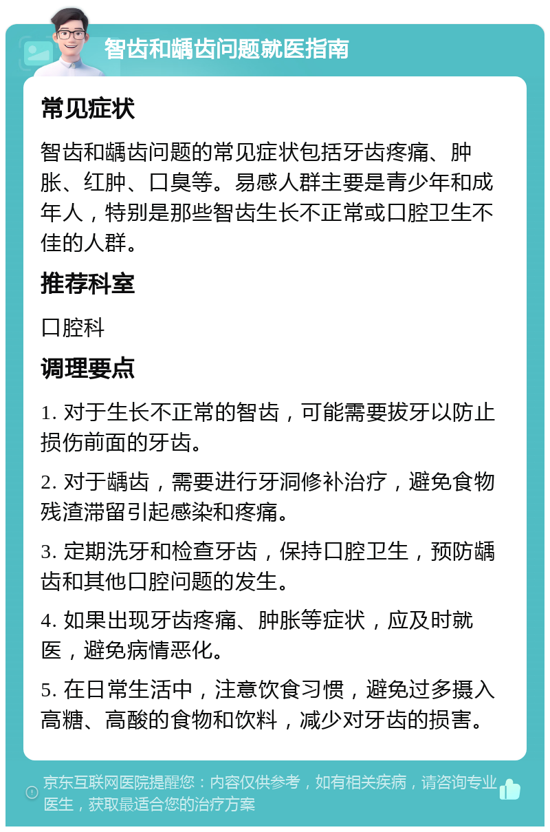 智齿和龋齿问题就医指南 常见症状 智齿和龋齿问题的常见症状包括牙齿疼痛、肿胀、红肿、口臭等。易感人群主要是青少年和成年人，特别是那些智齿生长不正常或口腔卫生不佳的人群。 推荐科室 口腔科 调理要点 1. 对于生长不正常的智齿，可能需要拔牙以防止损伤前面的牙齿。 2. 对于龋齿，需要进行牙洞修补治疗，避免食物残渣滞留引起感染和疼痛。 3. 定期洗牙和检查牙齿，保持口腔卫生，预防龋齿和其他口腔问题的发生。 4. 如果出现牙齿疼痛、肿胀等症状，应及时就医，避免病情恶化。 5. 在日常生活中，注意饮食习惯，避免过多摄入高糖、高酸的食物和饮料，减少对牙齿的损害。