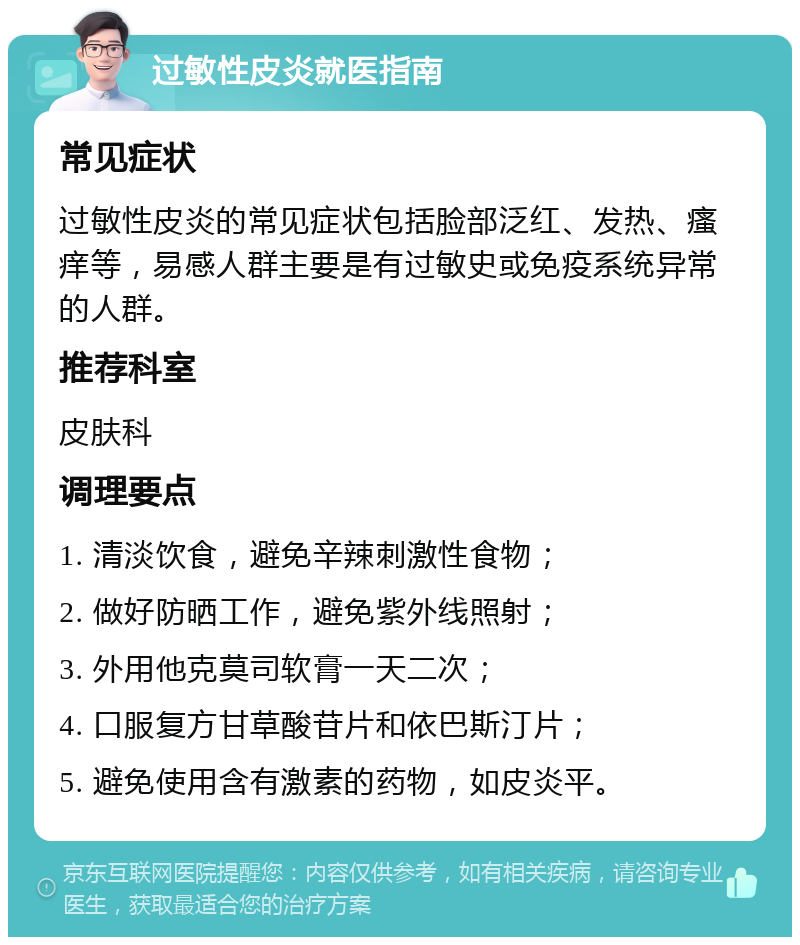 过敏性皮炎就医指南 常见症状 过敏性皮炎的常见症状包括脸部泛红、发热、瘙痒等，易感人群主要是有过敏史或免疫系统异常的人群。 推荐科室 皮肤科 调理要点 1. 清淡饮食，避免辛辣刺激性食物； 2. 做好防晒工作，避免紫外线照射； 3. 外用他克莫司软膏一天二次； 4. 口服复方甘草酸苷片和依巴斯汀片； 5. 避免使用含有激素的药物，如皮炎平。