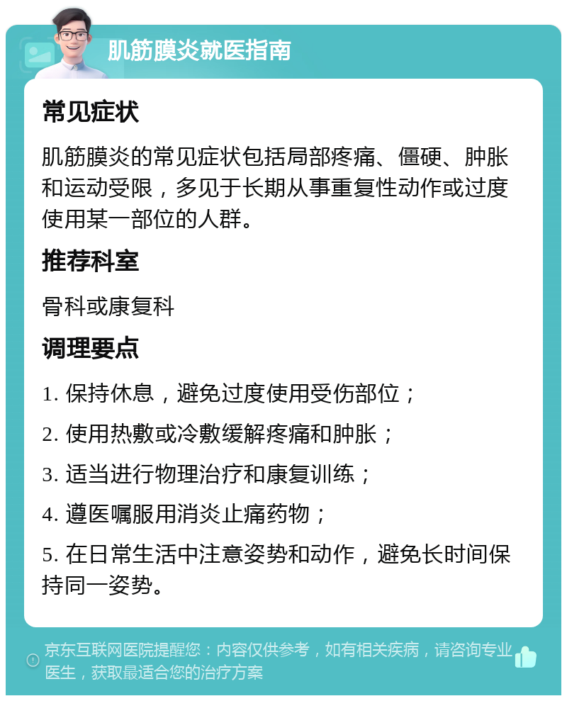 肌筋膜炎就医指南 常见症状 肌筋膜炎的常见症状包括局部疼痛、僵硬、肿胀和运动受限，多见于长期从事重复性动作或过度使用某一部位的人群。 推荐科室 骨科或康复科 调理要点 1. 保持休息，避免过度使用受伤部位； 2. 使用热敷或冷敷缓解疼痛和肿胀； 3. 适当进行物理治疗和康复训练； 4. 遵医嘱服用消炎止痛药物； 5. 在日常生活中注意姿势和动作，避免长时间保持同一姿势。