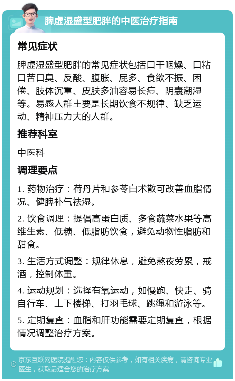 脾虚湿盛型肥胖的中医治疗指南 常见症状 脾虚湿盛型肥胖的常见症状包括口干咽燥、口粘口苦口臭、反酸、腹胀、屁多、食欲不振、困倦、肢体沉重、皮肤多油容易长痘、阴囊潮湿等。易感人群主要是长期饮食不规律、缺乏运动、精神压力大的人群。 推荐科室 中医科 调理要点 1. 药物治疗：荷丹片和参苓白术散可改善血脂情况、健脾补气祛湿。 2. 饮食调理：提倡高蛋白质、多食蔬菜水果等高维生素、低糖、低脂肪饮食，避免动物性脂肪和甜食。 3. 生活方式调整：规律休息，避免熬夜劳累，戒酒，控制体重。 4. 运动规划：选择有氧运动，如慢跑、快走、骑自行车、上下楼梯、打羽毛球、跳绳和游泳等。 5. 定期复查：血脂和肝功能需要定期复查，根据情况调整治疗方案。