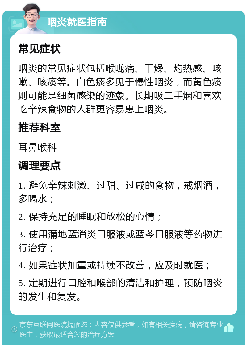 咽炎就医指南 常见症状 咽炎的常见症状包括喉咙痛、干燥、灼热感、咳嗽、咳痰等。白色痰多见于慢性咽炎，而黄色痰则可能是细菌感染的迹象。长期吸二手烟和喜欢吃辛辣食物的人群更容易患上咽炎。 推荐科室 耳鼻喉科 调理要点 1. 避免辛辣刺激、过甜、过咸的食物，戒烟酒，多喝水； 2. 保持充足的睡眠和放松的心情； 3. 使用蒲地蓝消炎口服液或蓝芩口服液等药物进行治疗； 4. 如果症状加重或持续不改善，应及时就医； 5. 定期进行口腔和喉部的清洁和护理，预防咽炎的发生和复发。