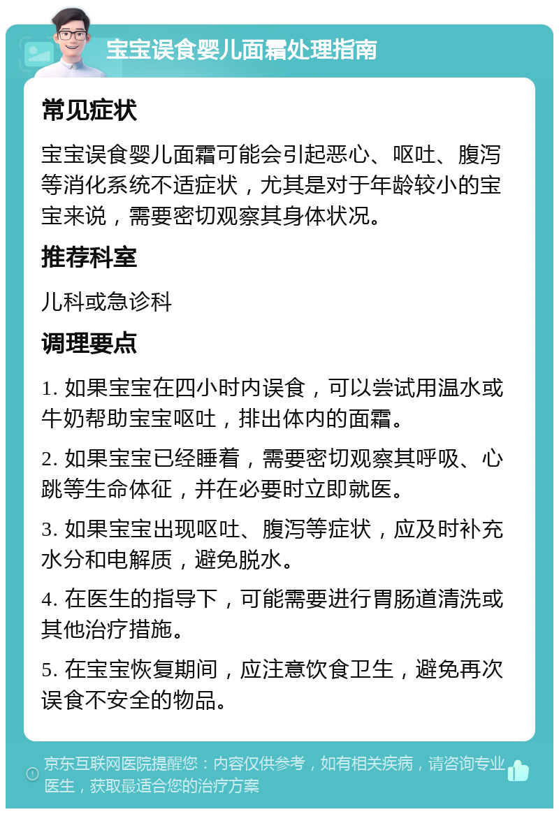 宝宝误食婴儿面霜处理指南 常见症状 宝宝误食婴儿面霜可能会引起恶心、呕吐、腹泻等消化系统不适症状，尤其是对于年龄较小的宝宝来说，需要密切观察其身体状况。 推荐科室 儿科或急诊科 调理要点 1. 如果宝宝在四小时内误食，可以尝试用温水或牛奶帮助宝宝呕吐，排出体内的面霜。 2. 如果宝宝已经睡着，需要密切观察其呼吸、心跳等生命体征，并在必要时立即就医。 3. 如果宝宝出现呕吐、腹泻等症状，应及时补充水分和电解质，避免脱水。 4. 在医生的指导下，可能需要进行胃肠道清洗或其他治疗措施。 5. 在宝宝恢复期间，应注意饮食卫生，避免再次误食不安全的物品。