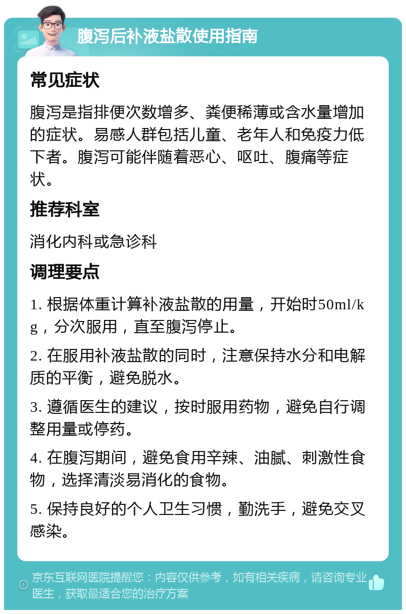 腹泻后补液盐散使用指南 常见症状 腹泻是指排便次数增多、粪便稀薄或含水量增加的症状。易感人群包括儿童、老年人和免疫力低下者。腹泻可能伴随着恶心、呕吐、腹痛等症状。 推荐科室 消化内科或急诊科 调理要点 1. 根据体重计算补液盐散的用量，开始时50ml/kg，分次服用，直至腹泻停止。 2. 在服用补液盐散的同时，注意保持水分和电解质的平衡，避免脱水。 3. 遵循医生的建议，按时服用药物，避免自行调整用量或停药。 4. 在腹泻期间，避免食用辛辣、油腻、刺激性食物，选择清淡易消化的食物。 5. 保持良好的个人卫生习惯，勤洗手，避免交叉感染。