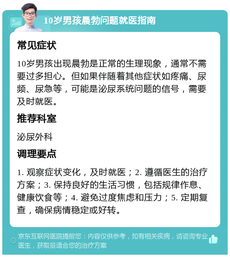 10岁男孩晨勃问题就医指南 常见症状 10岁男孩出现晨勃是正常的生理现象，通常不需要过多担心。但如果伴随着其他症状如疼痛、尿频、尿急等，可能是泌尿系统问题的信号，需要及时就医。 推荐科室 泌尿外科 调理要点 1. 观察症状变化，及时就医；2. 遵循医生的治疗方案；3. 保持良好的生活习惯，包括规律作息、健康饮食等；4. 避免过度焦虑和压力；5. 定期复查，确保病情稳定或好转。