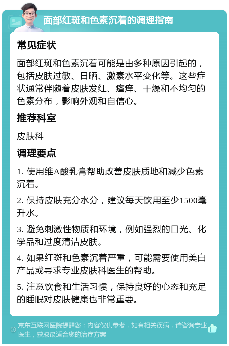 面部红斑和色素沉着的调理指南 常见症状 面部红斑和色素沉着可能是由多种原因引起的，包括皮肤过敏、日晒、激素水平变化等。这些症状通常伴随着皮肤发红、瘙痒、干燥和不均匀的色素分布，影响外观和自信心。 推荐科室 皮肤科 调理要点 1. 使用维A酸乳膏帮助改善皮肤质地和减少色素沉着。 2. 保持皮肤充分水分，建议每天饮用至少1500毫升水。 3. 避免刺激性物质和环境，例如强烈的日光、化学品和过度清洁皮肤。 4. 如果红斑和色素沉着严重，可能需要使用美白产品或寻求专业皮肤科医生的帮助。 5. 注意饮食和生活习惯，保持良好的心态和充足的睡眠对皮肤健康也非常重要。