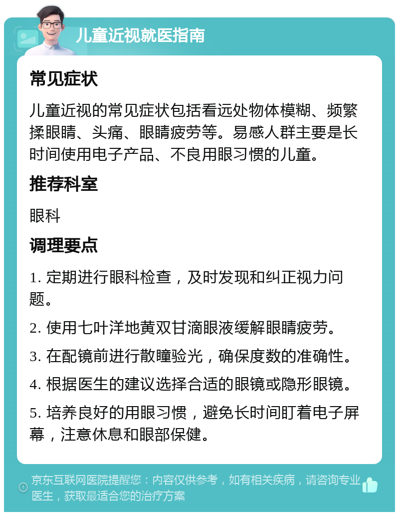 儿童近视就医指南 常见症状 儿童近视的常见症状包括看远处物体模糊、频繁揉眼睛、头痛、眼睛疲劳等。易感人群主要是长时间使用电子产品、不良用眼习惯的儿童。 推荐科室 眼科 调理要点 1. 定期进行眼科检查，及时发现和纠正视力问题。 2. 使用七叶洋地黄双甘滴眼液缓解眼睛疲劳。 3. 在配镜前进行散瞳验光，确保度数的准确性。 4. 根据医生的建议选择合适的眼镜或隐形眼镜。 5. 培养良好的用眼习惯，避免长时间盯着电子屏幕，注意休息和眼部保健。