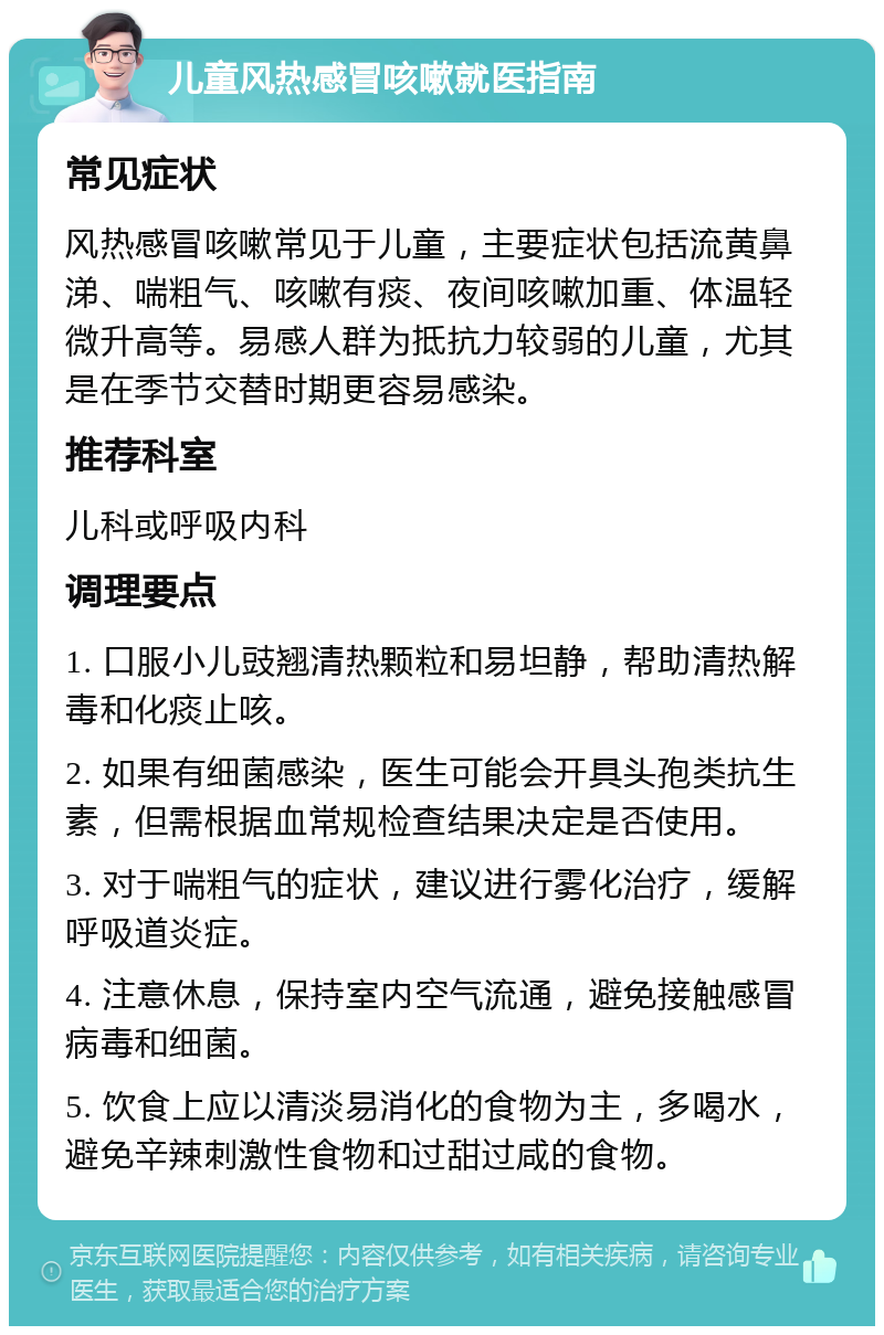 儿童风热感冒咳嗽就医指南 常见症状 风热感冒咳嗽常见于儿童，主要症状包括流黄鼻涕、喘粗气、咳嗽有痰、夜间咳嗽加重、体温轻微升高等。易感人群为抵抗力较弱的儿童，尤其是在季节交替时期更容易感染。 推荐科室 儿科或呼吸内科 调理要点 1. 口服小儿豉翘清热颗粒和易坦静，帮助清热解毒和化痰止咳。 2. 如果有细菌感染，医生可能会开具头孢类抗生素，但需根据血常规检查结果决定是否使用。 3. 对于喘粗气的症状，建议进行雾化治疗，缓解呼吸道炎症。 4. 注意休息，保持室内空气流通，避免接触感冒病毒和细菌。 5. 饮食上应以清淡易消化的食物为主，多喝水，避免辛辣刺激性食物和过甜过咸的食物。