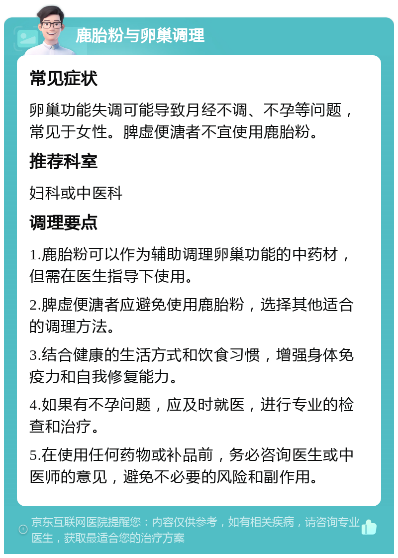 鹿胎粉与卵巢调理 常见症状 卵巢功能失调可能导致月经不调、不孕等问题，常见于女性。脾虚便溏者不宜使用鹿胎粉。 推荐科室 妇科或中医科 调理要点 1.鹿胎粉可以作为辅助调理卵巢功能的中药材，但需在医生指导下使用。 2.脾虚便溏者应避免使用鹿胎粉，选择其他适合的调理方法。 3.结合健康的生活方式和饮食习惯，增强身体免疫力和自我修复能力。 4.如果有不孕问题，应及时就医，进行专业的检查和治疗。 5.在使用任何药物或补品前，务必咨询医生或中医师的意见，避免不必要的风险和副作用。