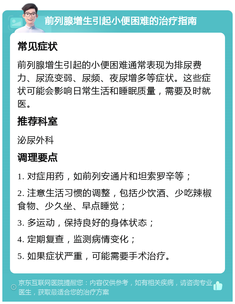 前列腺增生引起小便困难的治疗指南 常见症状 前列腺增生引起的小便困难通常表现为排尿费力、尿流变弱、尿频、夜尿增多等症状。这些症状可能会影响日常生活和睡眠质量，需要及时就医。 推荐科室 泌尿外科 调理要点 1. 对症用药，如前列安通片和坦索罗辛等； 2. 注意生活习惯的调整，包括少饮酒、少吃辣椒食物、少久坐、早点睡觉； 3. 多运动，保持良好的身体状态； 4. 定期复查，监测病情变化； 5. 如果症状严重，可能需要手术治疗。