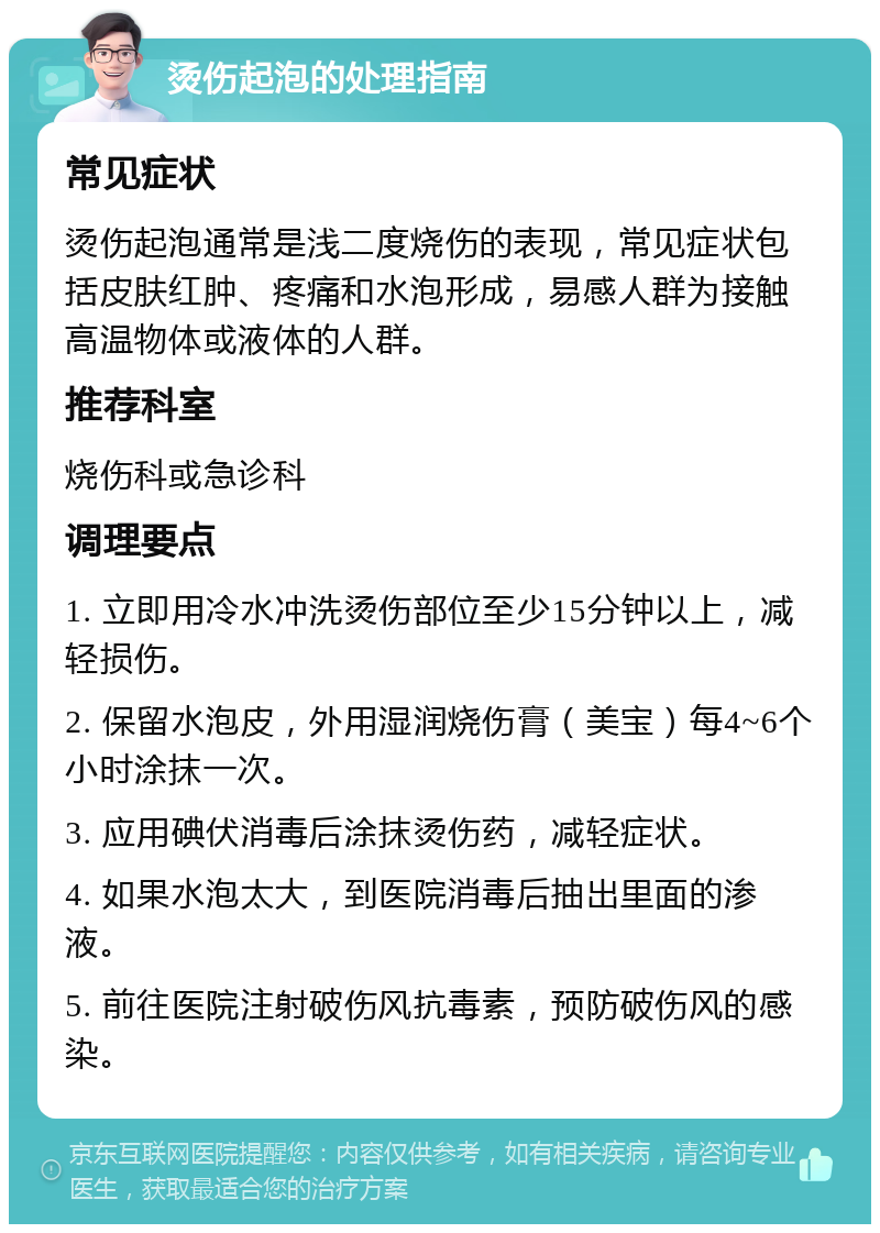 烫伤起泡的处理指南 常见症状 烫伤起泡通常是浅二度烧伤的表现，常见症状包括皮肤红肿、疼痛和水泡形成，易感人群为接触高温物体或液体的人群。 推荐科室 烧伤科或急诊科 调理要点 1. 立即用冷水冲洗烫伤部位至少15分钟以上，减轻损伤。 2. 保留水泡皮，外用湿润烧伤膏（美宝）每4~6个小时涂抹一次。 3. 应用碘伏消毒后涂抹烫伤药，减轻症状。 4. 如果水泡太大，到医院消毒后抽出里面的渗液。 5. 前往医院注射破伤风抗毒素，预防破伤风的感染。