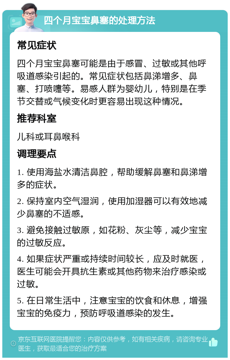 四个月宝宝鼻塞的处理方法 常见症状 四个月宝宝鼻塞可能是由于感冒、过敏或其他呼吸道感染引起的。常见症状包括鼻涕增多、鼻塞、打喷嚏等。易感人群为婴幼儿，特别是在季节交替或气候变化时更容易出现这种情况。 推荐科室 儿科或耳鼻喉科 调理要点 1. 使用海盐水清洁鼻腔，帮助缓解鼻塞和鼻涕增多的症状。 2. 保持室内空气湿润，使用加湿器可以有效地减少鼻塞的不适感。 3. 避免接触过敏原，如花粉、灰尘等，减少宝宝的过敏反应。 4. 如果症状严重或持续时间较长，应及时就医，医生可能会开具抗生素或其他药物来治疗感染或过敏。 5. 在日常生活中，注意宝宝的饮食和休息，增强宝宝的免疫力，预防呼吸道感染的发生。