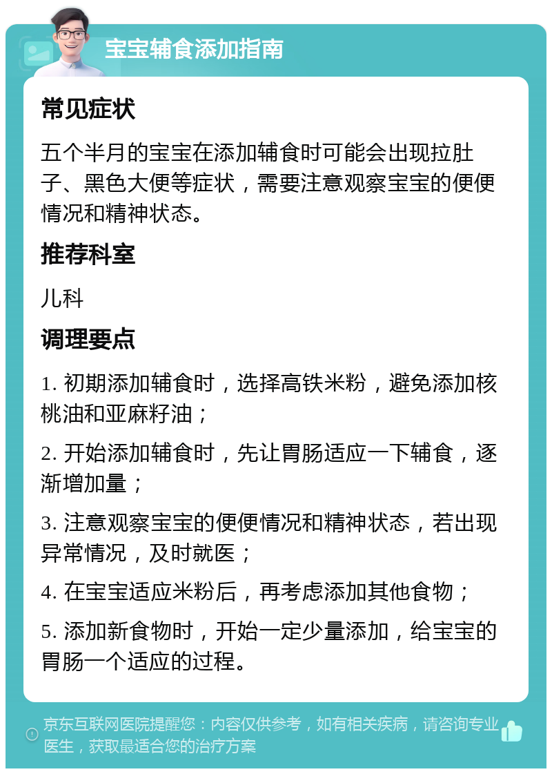 宝宝辅食添加指南 常见症状 五个半月的宝宝在添加辅食时可能会出现拉肚子、黑色大便等症状，需要注意观察宝宝的便便情况和精神状态。 推荐科室 儿科 调理要点 1. 初期添加辅食时，选择高铁米粉，避免添加核桃油和亚麻籽油； 2. 开始添加辅食时，先让胃肠适应一下辅食，逐渐增加量； 3. 注意观察宝宝的便便情况和精神状态，若出现异常情况，及时就医； 4. 在宝宝适应米粉后，再考虑添加其他食物； 5. 添加新食物时，开始一定少量添加，给宝宝的胃肠一个适应的过程。