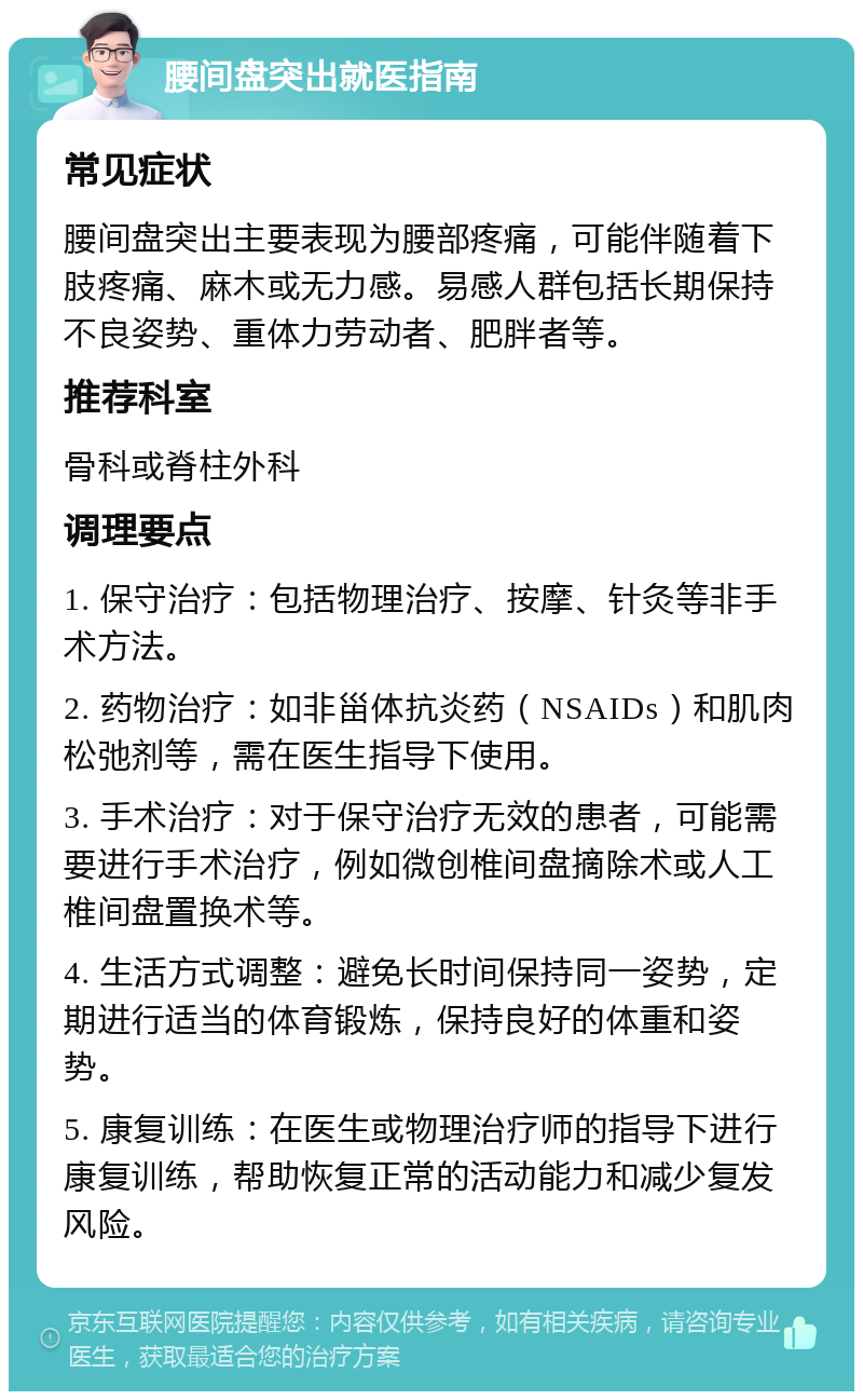 腰间盘突出就医指南 常见症状 腰间盘突出主要表现为腰部疼痛，可能伴随着下肢疼痛、麻木或无力感。易感人群包括长期保持不良姿势、重体力劳动者、肥胖者等。 推荐科室 骨科或脊柱外科 调理要点 1. 保守治疗：包括物理治疗、按摩、针灸等非手术方法。 2. 药物治疗：如非甾体抗炎药（NSAIDs）和肌肉松弛剂等，需在医生指导下使用。 3. 手术治疗：对于保守治疗无效的患者，可能需要进行手术治疗，例如微创椎间盘摘除术或人工椎间盘置换术等。 4. 生活方式调整：避免长时间保持同一姿势，定期进行适当的体育锻炼，保持良好的体重和姿势。 5. 康复训练：在医生或物理治疗师的指导下进行康复训练，帮助恢复正常的活动能力和减少复发风险。