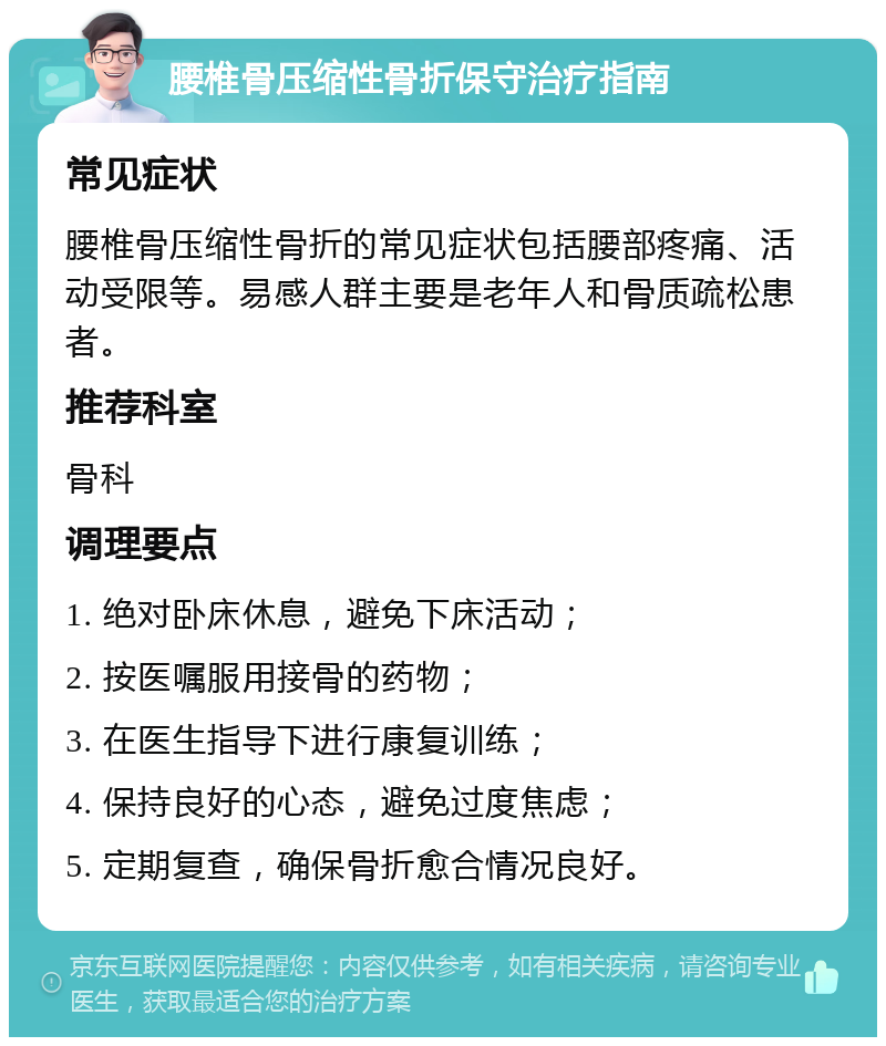 腰椎骨压缩性骨折保守治疗指南 常见症状 腰椎骨压缩性骨折的常见症状包括腰部疼痛、活动受限等。易感人群主要是老年人和骨质疏松患者。 推荐科室 骨科 调理要点 1. 绝对卧床休息，避免下床活动； 2. 按医嘱服用接骨的药物； 3. 在医生指导下进行康复训练； 4. 保持良好的心态，避免过度焦虑； 5. 定期复查，确保骨折愈合情况良好。