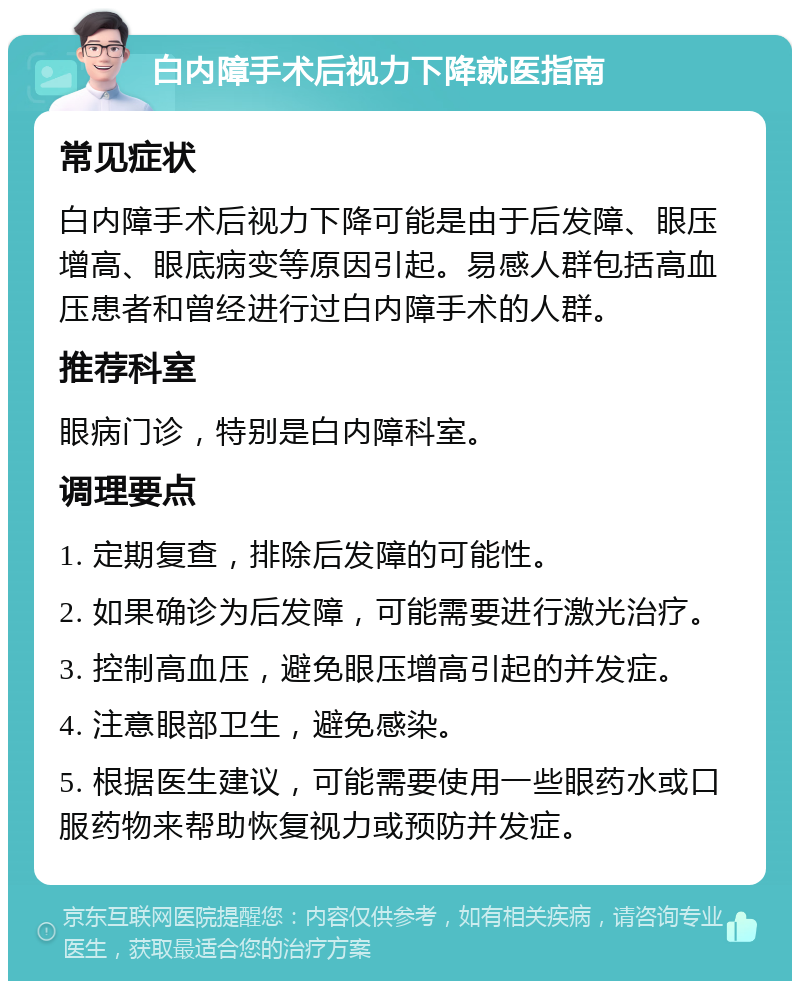 白内障手术后视力下降就医指南 常见症状 白内障手术后视力下降可能是由于后发障、眼压增高、眼底病变等原因引起。易感人群包括高血压患者和曾经进行过白内障手术的人群。 推荐科室 眼病门诊，特别是白内障科室。 调理要点 1. 定期复查，排除后发障的可能性。 2. 如果确诊为后发障，可能需要进行激光治疗。 3. 控制高血压，避免眼压增高引起的并发症。 4. 注意眼部卫生，避免感染。 5. 根据医生建议，可能需要使用一些眼药水或口服药物来帮助恢复视力或预防并发症。