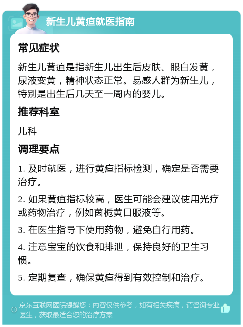 新生儿黄疸就医指南 常见症状 新生儿黄疸是指新生儿出生后皮肤、眼白发黄，尿液变黄，精神状态正常。易感人群为新生儿，特别是出生后几天至一周内的婴儿。 推荐科室 儿科 调理要点 1. 及时就医，进行黄疸指标检测，确定是否需要治疗。 2. 如果黄疸指标较高，医生可能会建议使用光疗或药物治疗，例如茵栀黄口服液等。 3. 在医生指导下使用药物，避免自行用药。 4. 注意宝宝的饮食和排泄，保持良好的卫生习惯。 5. 定期复查，确保黄疸得到有效控制和治疗。