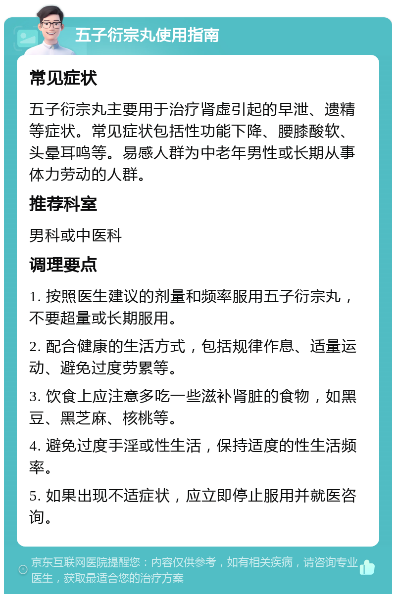 五子衍宗丸使用指南 常见症状 五子衍宗丸主要用于治疗肾虚引起的早泄、遗精等症状。常见症状包括性功能下降、腰膝酸软、头晕耳鸣等。易感人群为中老年男性或长期从事体力劳动的人群。 推荐科室 男科或中医科 调理要点 1. 按照医生建议的剂量和频率服用五子衍宗丸，不要超量或长期服用。 2. 配合健康的生活方式，包括规律作息、适量运动、避免过度劳累等。 3. 饮食上应注意多吃一些滋补肾脏的食物，如黑豆、黑芝麻、核桃等。 4. 避免过度手淫或性生活，保持适度的性生活频率。 5. 如果出现不适症状，应立即停止服用并就医咨询。