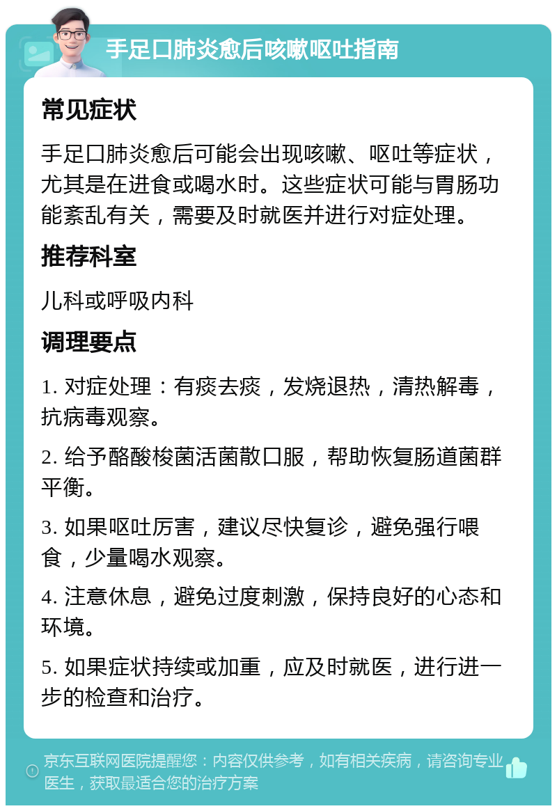 手足口肺炎愈后咳嗽呕吐指南 常见症状 手足口肺炎愈后可能会出现咳嗽、呕吐等症状，尤其是在进食或喝水时。这些症状可能与胃肠功能紊乱有关，需要及时就医并进行对症处理。 推荐科室 儿科或呼吸内科 调理要点 1. 对症处理：有痰去痰，发烧退热，清热解毒，抗病毒观察。 2. 给予酪酸梭菌活菌散口服，帮助恢复肠道菌群平衡。 3. 如果呕吐厉害，建议尽快复诊，避免强行喂食，少量喝水观察。 4. 注意休息，避免过度刺激，保持良好的心态和环境。 5. 如果症状持续或加重，应及时就医，进行进一步的检查和治疗。