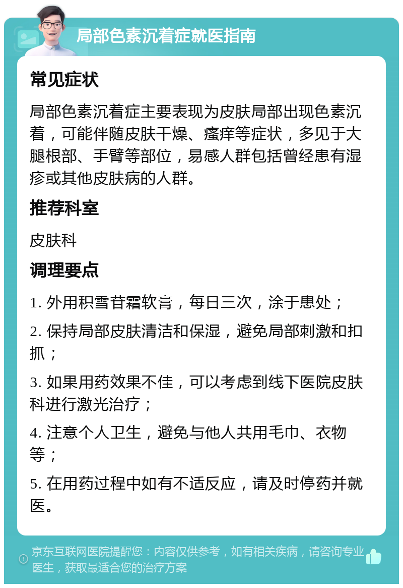 局部色素沉着症就医指南 常见症状 局部色素沉着症主要表现为皮肤局部出现色素沉着，可能伴随皮肤干燥、瘙痒等症状，多见于大腿根部、手臂等部位，易感人群包括曾经患有湿疹或其他皮肤病的人群。 推荐科室 皮肤科 调理要点 1. 外用积雪苷霜软膏，每日三次，涂于患处； 2. 保持局部皮肤清洁和保湿，避免局部刺激和扣抓； 3. 如果用药效果不佳，可以考虑到线下医院皮肤科进行激光治疗； 4. 注意个人卫生，避免与他人共用毛巾、衣物等； 5. 在用药过程中如有不适反应，请及时停药并就医。