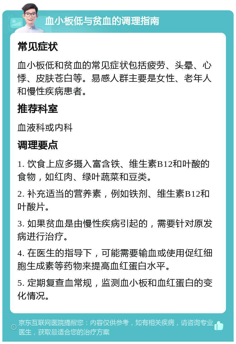 血小板低与贫血的调理指南 常见症状 血小板低和贫血的常见症状包括疲劳、头晕、心悸、皮肤苍白等。易感人群主要是女性、老年人和慢性疾病患者。 推荐科室 血液科或内科 调理要点 1. 饮食上应多摄入富含铁、维生素B12和叶酸的食物，如红肉、绿叶蔬菜和豆类。 2. 补充适当的营养素，例如铁剂、维生素B12和叶酸片。 3. 如果贫血是由慢性疾病引起的，需要针对原发病进行治疗。 4. 在医生的指导下，可能需要输血或使用促红细胞生成素等药物来提高血红蛋白水平。 5. 定期复查血常规，监测血小板和血红蛋白的变化情况。