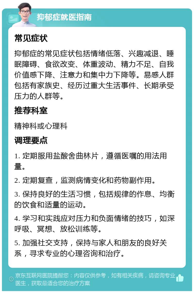 抑郁症就医指南 常见症状 抑郁症的常见症状包括情绪低落、兴趣减退、睡眠障碍、食欲改变、体重波动、精力不足、自我价值感下降、注意力和集中力下降等。易感人群包括有家族史、经历过重大生活事件、长期承受压力的人群等。 推荐科室 精神科或心理科 调理要点 1. 定期服用盐酸舍曲林片，遵循医嘱的用法用量。 2. 定期复查，监测病情变化和药物副作用。 3. 保持良好的生活习惯，包括规律的作息、均衡的饮食和适量的运动。 4. 学习和实践应对压力和负面情绪的技巧，如深呼吸、冥想、放松训练等。 5. 加强社交支持，保持与家人和朋友的良好关系，寻求专业的心理咨询和治疗。