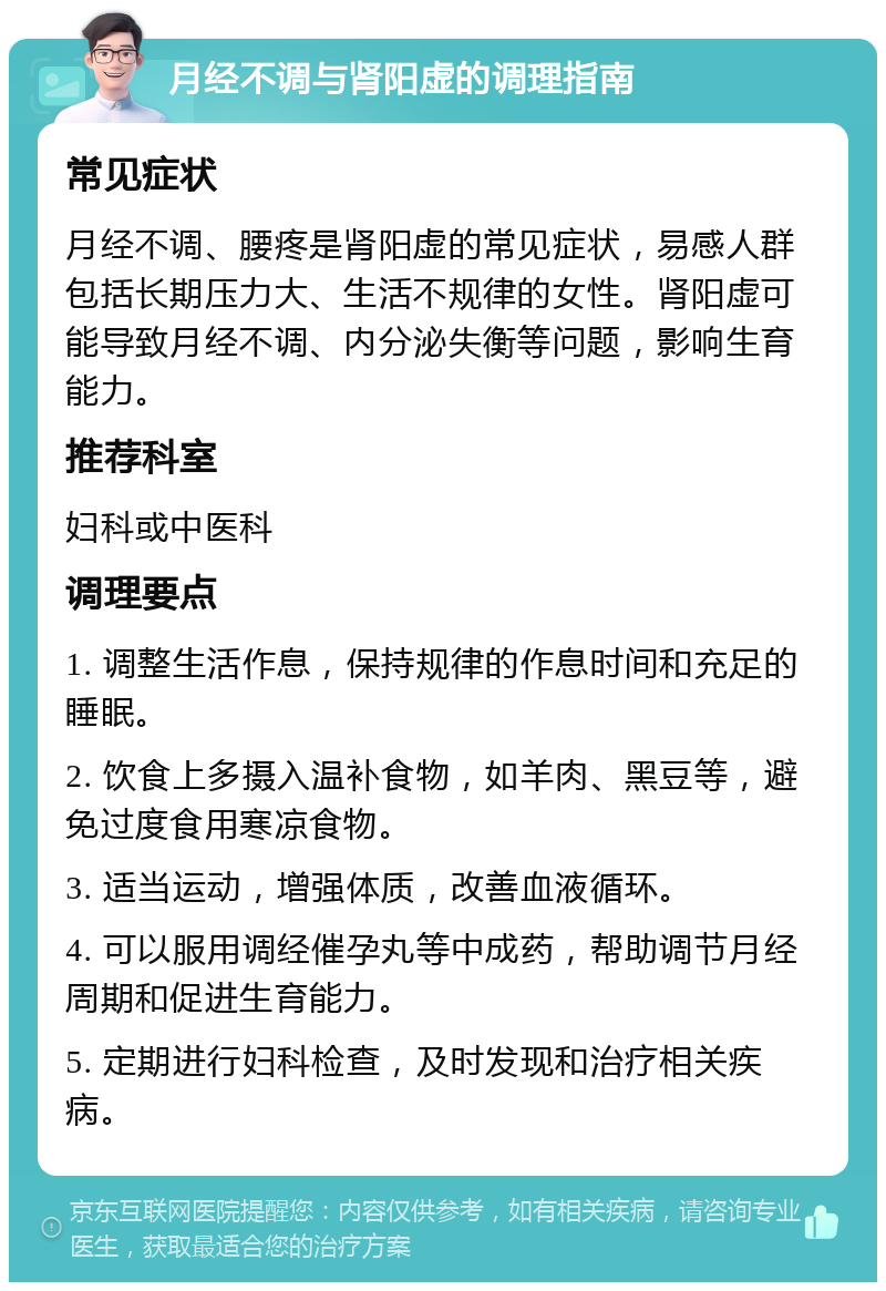 月经不调与肾阳虚的调理指南 常见症状 月经不调、腰疼是肾阳虚的常见症状，易感人群包括长期压力大、生活不规律的女性。肾阳虚可能导致月经不调、内分泌失衡等问题，影响生育能力。 推荐科室 妇科或中医科 调理要点 1. 调整生活作息，保持规律的作息时间和充足的睡眠。 2. 饮食上多摄入温补食物，如羊肉、黑豆等，避免过度食用寒凉食物。 3. 适当运动，增强体质，改善血液循环。 4. 可以服用调经催孕丸等中成药，帮助调节月经周期和促进生育能力。 5. 定期进行妇科检查，及时发现和治疗相关疾病。