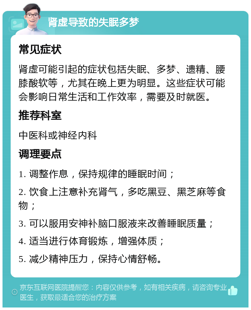 肾虚导致的失眠多梦 常见症状 肾虚可能引起的症状包括失眠、多梦、遗精、腰膝酸软等，尤其在晚上更为明显。这些症状可能会影响日常生活和工作效率，需要及时就医。 推荐科室 中医科或神经内科 调理要点 1. 调整作息，保持规律的睡眠时间； 2. 饮食上注意补充肾气，多吃黑豆、黑芝麻等食物； 3. 可以服用安神补脑口服液来改善睡眠质量； 4. 适当进行体育锻炼，增强体质； 5. 减少精神压力，保持心情舒畅。