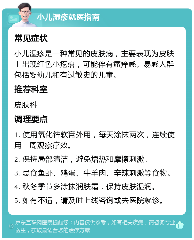 小儿湿疹就医指南 常见症状 小儿湿疹是一种常见的皮肤病，主要表现为皮肤上出现红色小疙瘩，可能伴有瘙痒感。易感人群包括婴幼儿和有过敏史的儿童。 推荐科室 皮肤科 调理要点 1. 使用氧化锌软膏外用，每天涂抹两次，连续使用一周观察疗效。 2. 保持局部清洁，避免焐热和摩擦刺激。 3. 忌食鱼虾、鸡蛋、牛羊肉、辛辣刺激等食物。 4. 秋冬季节多涂抹润肤霜，保持皮肤湿润。 5. 如有不适，请及时上线咨询或去医院就诊。