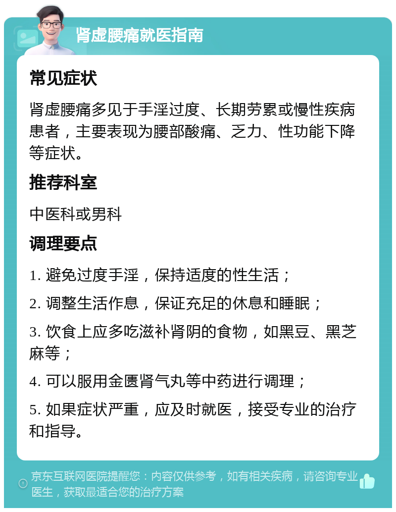 肾虚腰痛就医指南 常见症状 肾虚腰痛多见于手淫过度、长期劳累或慢性疾病患者，主要表现为腰部酸痛、乏力、性功能下降等症状。 推荐科室 中医科或男科 调理要点 1. 避免过度手淫，保持适度的性生活； 2. 调整生活作息，保证充足的休息和睡眠； 3. 饮食上应多吃滋补肾阴的食物，如黑豆、黑芝麻等； 4. 可以服用金匮肾气丸等中药进行调理； 5. 如果症状严重，应及时就医，接受专业的治疗和指导。