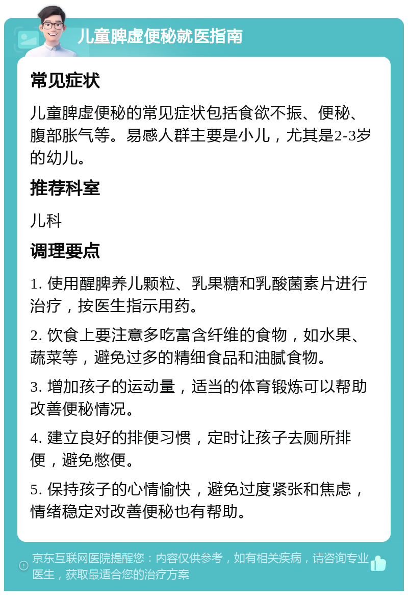 儿童脾虚便秘就医指南 常见症状 儿童脾虚便秘的常见症状包括食欲不振、便秘、腹部胀气等。易感人群主要是小儿，尤其是2-3岁的幼儿。 推荐科室 儿科 调理要点 1. 使用醒脾养儿颗粒、乳果糖和乳酸菌素片进行治疗，按医生指示用药。 2. 饮食上要注意多吃富含纤维的食物，如水果、蔬菜等，避免过多的精细食品和油腻食物。 3. 增加孩子的运动量，适当的体育锻炼可以帮助改善便秘情况。 4. 建立良好的排便习惯，定时让孩子去厕所排便，避免憋便。 5. 保持孩子的心情愉快，避免过度紧张和焦虑，情绪稳定对改善便秘也有帮助。