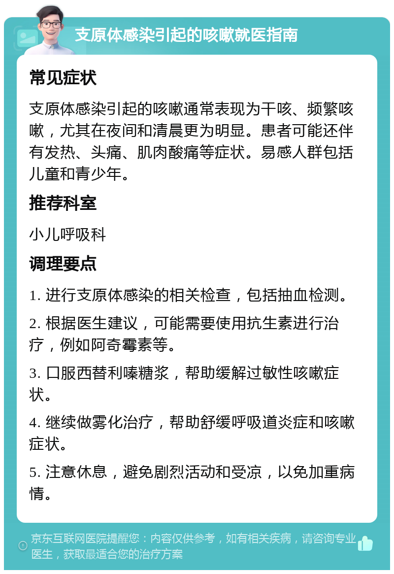 支原体感染引起的咳嗽就医指南 常见症状 支原体感染引起的咳嗽通常表现为干咳、频繁咳嗽，尤其在夜间和清晨更为明显。患者可能还伴有发热、头痛、肌肉酸痛等症状。易感人群包括儿童和青少年。 推荐科室 小儿呼吸科 调理要点 1. 进行支原体感染的相关检查，包括抽血检测。 2. 根据医生建议，可能需要使用抗生素进行治疗，例如阿奇霉素等。 3. 口服西替利嗪糖浆，帮助缓解过敏性咳嗽症状。 4. 继续做雾化治疗，帮助舒缓呼吸道炎症和咳嗽症状。 5. 注意休息，避免剧烈活动和受凉，以免加重病情。