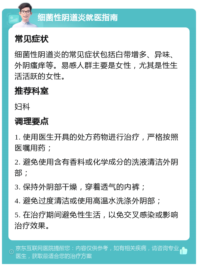 细菌性阴道炎就医指南 常见症状 细菌性阴道炎的常见症状包括白带增多、异味、外阴瘙痒等。易感人群主要是女性，尤其是性生活活跃的女性。 推荐科室 妇科 调理要点 1. 使用医生开具的处方药物进行治疗，严格按照医嘱用药； 2. 避免使用含有香料或化学成分的洗液清洁外阴部； 3. 保持外阴部干燥，穿着透气的内裤； 4. 避免过度清洁或使用高温水洗涤外阴部； 5. 在治疗期间避免性生活，以免交叉感染或影响治疗效果。