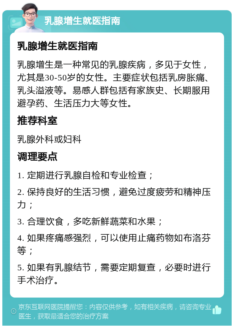 乳腺增生就医指南 乳腺增生就医指南 乳腺增生是一种常见的乳腺疾病，多见于女性，尤其是30-50岁的女性。主要症状包括乳房胀痛、乳头溢液等。易感人群包括有家族史、长期服用避孕药、生活压力大等女性。 推荐科室 乳腺外科或妇科 调理要点 1. 定期进行乳腺自检和专业检查； 2. 保持良好的生活习惯，避免过度疲劳和精神压力； 3. 合理饮食，多吃新鲜蔬菜和水果； 4. 如果疼痛感强烈，可以使用止痛药物如布洛芬等； 5. 如果有乳腺结节，需要定期复查，必要时进行手术治疗。