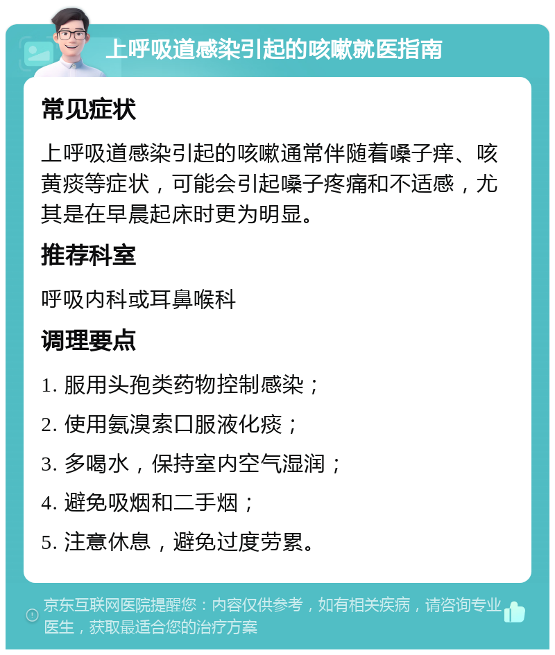 上呼吸道感染引起的咳嗽就医指南 常见症状 上呼吸道感染引起的咳嗽通常伴随着嗓子痒、咳黄痰等症状，可能会引起嗓子疼痛和不适感，尤其是在早晨起床时更为明显。 推荐科室 呼吸内科或耳鼻喉科 调理要点 1. 服用头孢类药物控制感染； 2. 使用氨溴索口服液化痰； 3. 多喝水，保持室内空气湿润； 4. 避免吸烟和二手烟； 5. 注意休息，避免过度劳累。