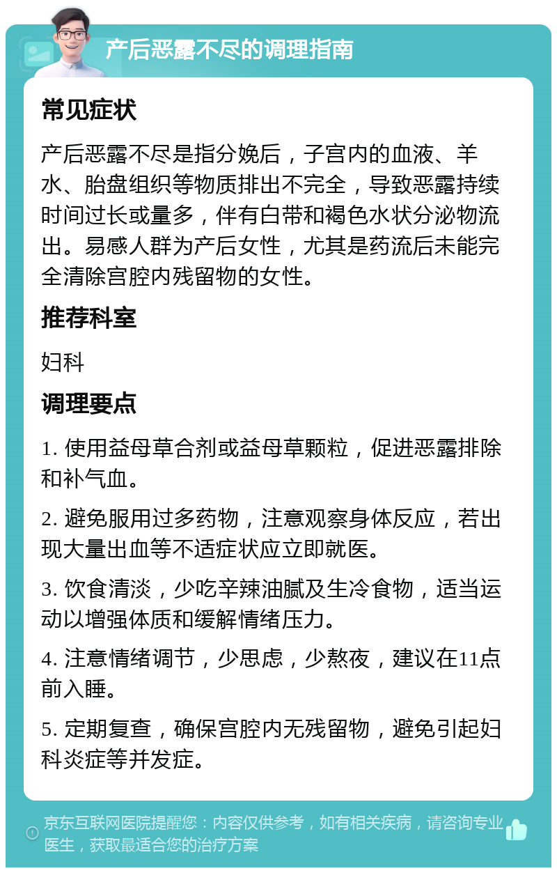 产后恶露不尽的调理指南 常见症状 产后恶露不尽是指分娩后，子宫内的血液、羊水、胎盘组织等物质排出不完全，导致恶露持续时间过长或量多，伴有白带和褐色水状分泌物流出。易感人群为产后女性，尤其是药流后未能完全清除宫腔内残留物的女性。 推荐科室 妇科 调理要点 1. 使用益母草合剂或益母草颗粒，促进恶露排除和补气血。 2. 避免服用过多药物，注意观察身体反应，若出现大量出血等不适症状应立即就医。 3. 饮食清淡，少吃辛辣油腻及生冷食物，适当运动以增强体质和缓解情绪压力。 4. 注意情绪调节，少思虑，少熬夜，建议在11点前入睡。 5. 定期复查，确保宫腔内无残留物，避免引起妇科炎症等并发症。