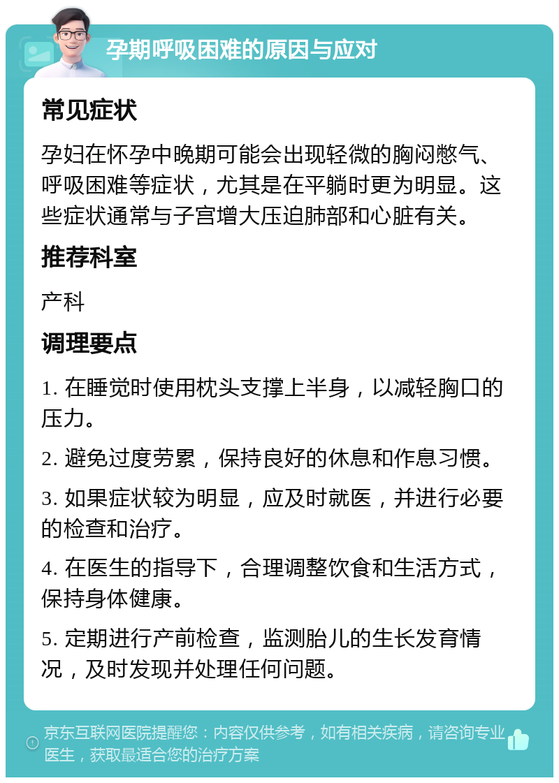 孕期呼吸困难的原因与应对 常见症状 孕妇在怀孕中晚期可能会出现轻微的胸闷憋气、呼吸困难等症状，尤其是在平躺时更为明显。这些症状通常与子宫增大压迫肺部和心脏有关。 推荐科室 产科 调理要点 1. 在睡觉时使用枕头支撑上半身，以减轻胸口的压力。 2. 避免过度劳累，保持良好的休息和作息习惯。 3. 如果症状较为明显，应及时就医，并进行必要的检查和治疗。 4. 在医生的指导下，合理调整饮食和生活方式，保持身体健康。 5. 定期进行产前检查，监测胎儿的生长发育情况，及时发现并处理任何问题。