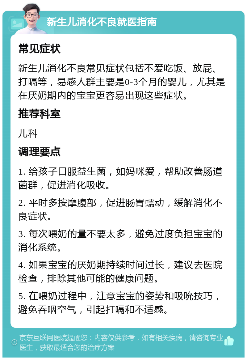 新生儿消化不良就医指南 常见症状 新生儿消化不良常见症状包括不爱吃饭、放屁、打嗝等，易感人群主要是0-3个月的婴儿，尤其是在厌奶期内的宝宝更容易出现这些症状。 推荐科室 儿科 调理要点 1. 给孩子口服益生菌，如妈咪爱，帮助改善肠道菌群，促进消化吸收。 2. 平时多按摩腹部，促进肠胃蠕动，缓解消化不良症状。 3. 每次喂奶的量不要太多，避免过度负担宝宝的消化系统。 4. 如果宝宝的厌奶期持续时间过长，建议去医院检查，排除其他可能的健康问题。 5. 在喂奶过程中，注意宝宝的姿势和吸吮技巧，避免吞咽空气，引起打嗝和不适感。