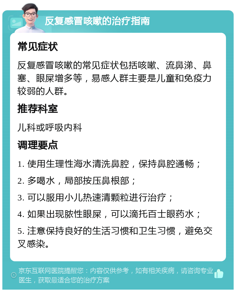 反复感冒咳嗽的治疗指南 常见症状 反复感冒咳嗽的常见症状包括咳嗽、流鼻涕、鼻塞、眼屎增多等，易感人群主要是儿童和免疫力较弱的人群。 推荐科室 儿科或呼吸内科 调理要点 1. 使用生理性海水清洗鼻腔，保持鼻腔通畅； 2. 多喝水，局部按压鼻根部； 3. 可以服用小儿热速清颗粒进行治疗； 4. 如果出现脓性眼屎，可以滴托百士眼药水； 5. 注意保持良好的生活习惯和卫生习惯，避免交叉感染。