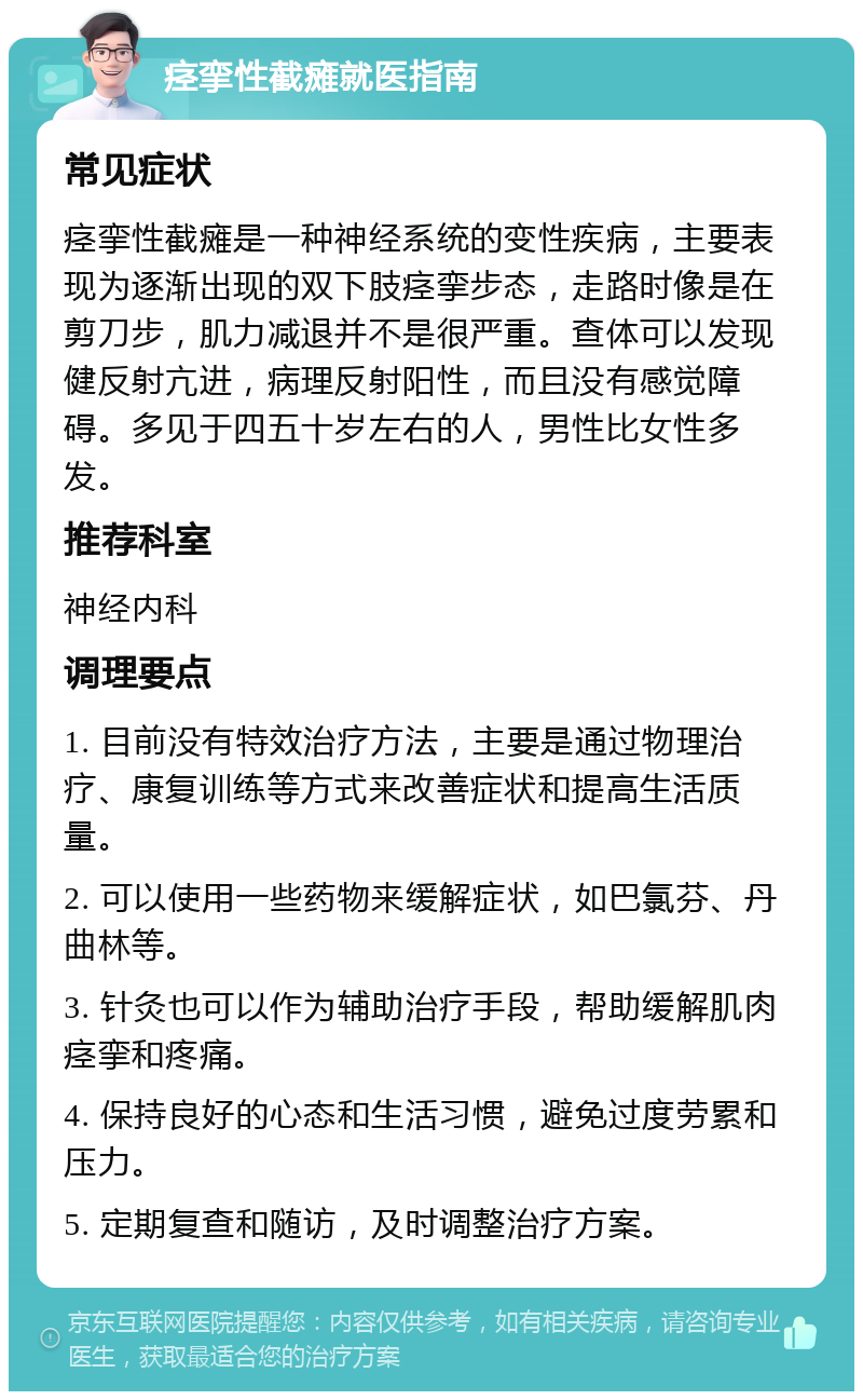 痉挛性截瘫就医指南 常见症状 痉挛性截瘫是一种神经系统的变性疾病，主要表现为逐渐出现的双下肢痉挛步态，走路时像是在剪刀步，肌力减退并不是很严重。查体可以发现健反射亢进，病理反射阳性，而且没有感觉障碍。多见于四五十岁左右的人，男性比女性多发。 推荐科室 神经内科 调理要点 1. 目前没有特效治疗方法，主要是通过物理治疗、康复训练等方式来改善症状和提高生活质量。 2. 可以使用一些药物来缓解症状，如巴氯芬、丹曲林等。 3. 针灸也可以作为辅助治疗手段，帮助缓解肌肉痉挛和疼痛。 4. 保持良好的心态和生活习惯，避免过度劳累和压力。 5. 定期复查和随访，及时调整治疗方案。