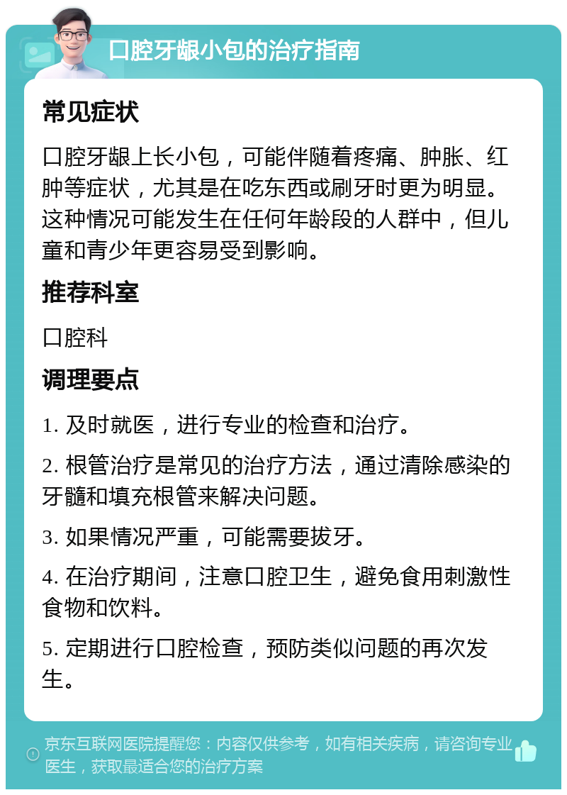 口腔牙龈小包的治疗指南 常见症状 口腔牙龈上长小包，可能伴随着疼痛、肿胀、红肿等症状，尤其是在吃东西或刷牙时更为明显。这种情况可能发生在任何年龄段的人群中，但儿童和青少年更容易受到影响。 推荐科室 口腔科 调理要点 1. 及时就医，进行专业的检查和治疗。 2. 根管治疗是常见的治疗方法，通过清除感染的牙髓和填充根管来解决问题。 3. 如果情况严重，可能需要拔牙。 4. 在治疗期间，注意口腔卫生，避免食用刺激性食物和饮料。 5. 定期进行口腔检查，预防类似问题的再次发生。