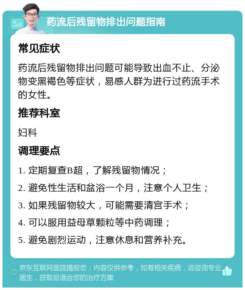 药流后残留物排出问题指南 常见症状 药流后残留物排出问题可能导致出血不止、分泌物变黑褐色等症状，易感人群为进行过药流手术的女性。 推荐科室 妇科 调理要点 1. 定期复查B超，了解残留物情况； 2. 避免性生活和盆浴一个月，注意个人卫生； 3. 如果残留物较大，可能需要清宫手术； 4. 可以服用益母草颗粒等中药调理； 5. 避免剧烈运动，注意休息和营养补充。