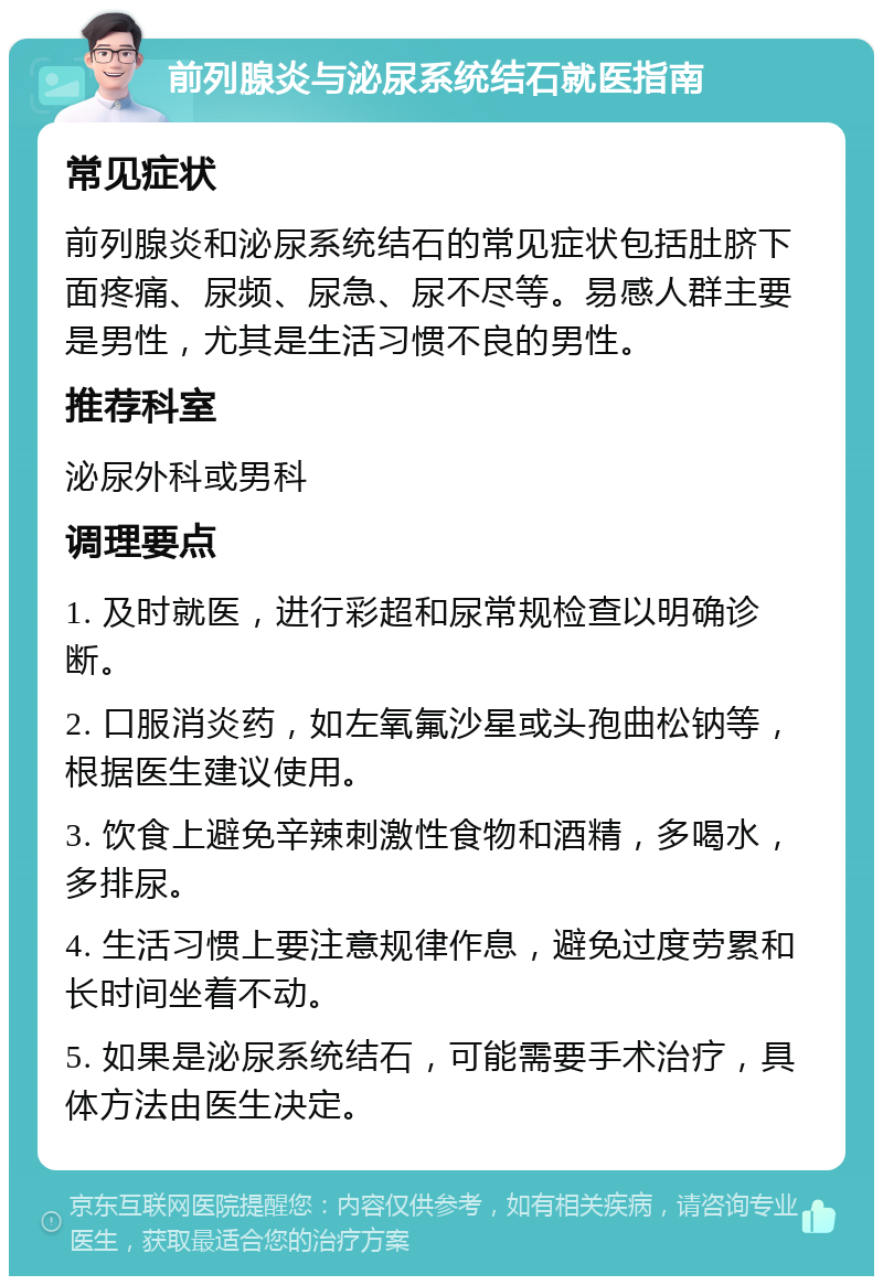 前列腺炎与泌尿系统结石就医指南 常见症状 前列腺炎和泌尿系统结石的常见症状包括肚脐下面疼痛、尿频、尿急、尿不尽等。易感人群主要是男性，尤其是生活习惯不良的男性。 推荐科室 泌尿外科或男科 调理要点 1. 及时就医，进行彩超和尿常规检查以明确诊断。 2. 口服消炎药，如左氧氟沙星或头孢曲松钠等，根据医生建议使用。 3. 饮食上避免辛辣刺激性食物和酒精，多喝水，多排尿。 4. 生活习惯上要注意规律作息，避免过度劳累和长时间坐着不动。 5. 如果是泌尿系统结石，可能需要手术治疗，具体方法由医生决定。