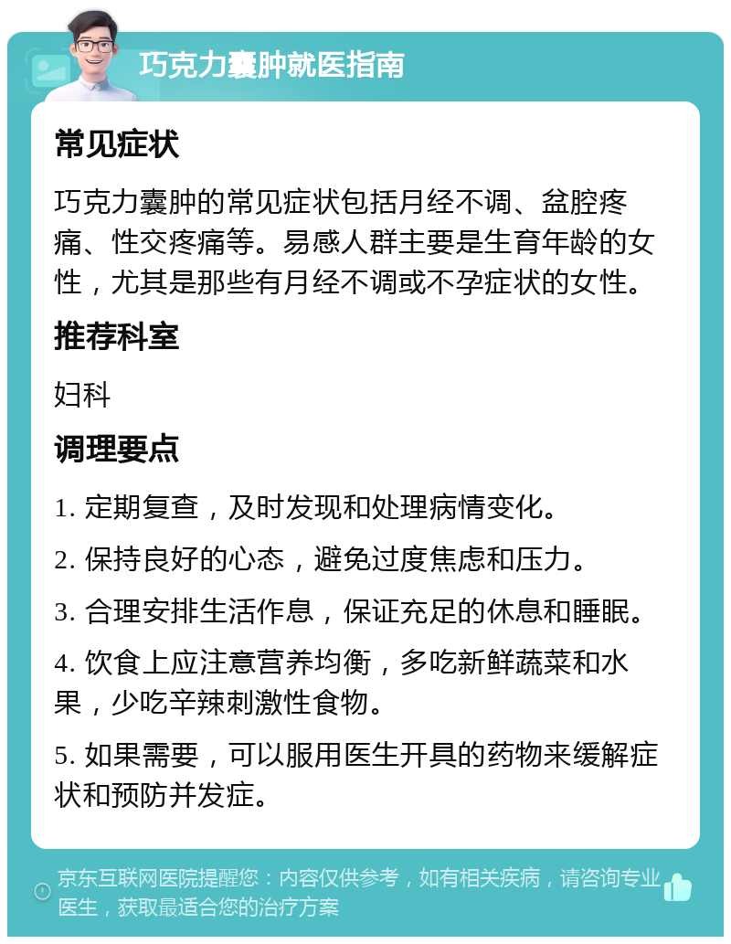 巧克力囊肿就医指南 常见症状 巧克力囊肿的常见症状包括月经不调、盆腔疼痛、性交疼痛等。易感人群主要是生育年龄的女性，尤其是那些有月经不调或不孕症状的女性。 推荐科室 妇科 调理要点 1. 定期复查，及时发现和处理病情变化。 2. 保持良好的心态，避免过度焦虑和压力。 3. 合理安排生活作息，保证充足的休息和睡眠。 4. 饮食上应注意营养均衡，多吃新鲜蔬菜和水果，少吃辛辣刺激性食物。 5. 如果需要，可以服用医生开具的药物来缓解症状和预防并发症。