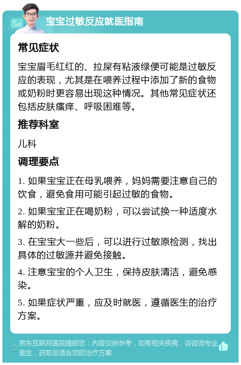 宝宝过敏反应就医指南 常见症状 宝宝眉毛红红的、拉屎有粘液绿便可能是过敏反应的表现，尤其是在喂养过程中添加了新的食物或奶粉时更容易出现这种情况。其他常见症状还包括皮肤瘙痒、呼吸困难等。 推荐科室 儿科 调理要点 1. 如果宝宝正在母乳喂养，妈妈需要注意自己的饮食，避免食用可能引起过敏的食物。 2. 如果宝宝正在喝奶粉，可以尝试换一种适度水解的奶粉。 3. 在宝宝大一些后，可以进行过敏原检测，找出具体的过敏源并避免接触。 4. 注意宝宝的个人卫生，保持皮肤清洁，避免感染。 5. 如果症状严重，应及时就医，遵循医生的治疗方案。