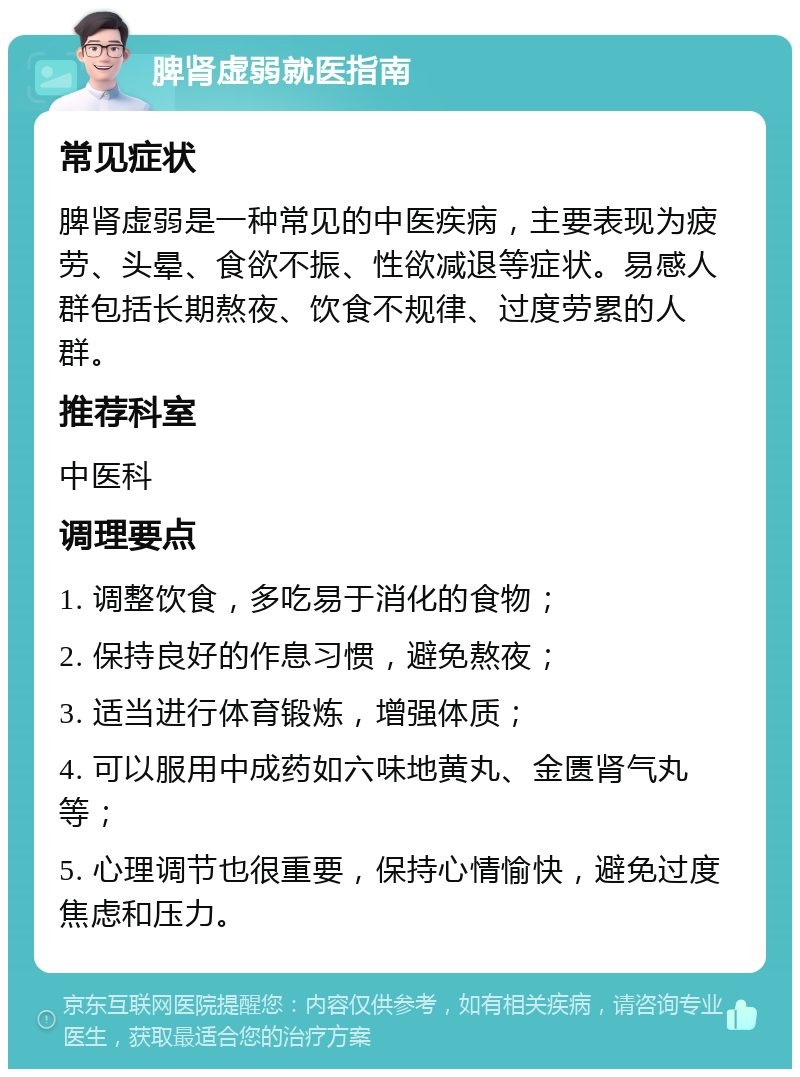 脾肾虚弱就医指南 常见症状 脾肾虚弱是一种常见的中医疾病，主要表现为疲劳、头晕、食欲不振、性欲减退等症状。易感人群包括长期熬夜、饮食不规律、过度劳累的人群。 推荐科室 中医科 调理要点 1. 调整饮食，多吃易于消化的食物； 2. 保持良好的作息习惯，避免熬夜； 3. 适当进行体育锻炼，增强体质； 4. 可以服用中成药如六味地黄丸、金匮肾气丸等； 5. 心理调节也很重要，保持心情愉快，避免过度焦虑和压力。