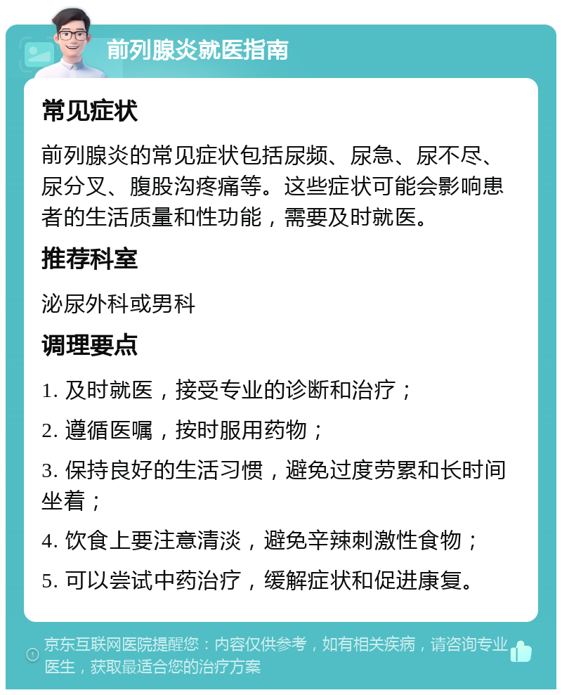 前列腺炎就医指南 常见症状 前列腺炎的常见症状包括尿频、尿急、尿不尽、尿分叉、腹股沟疼痛等。这些症状可能会影响患者的生活质量和性功能，需要及时就医。 推荐科室 泌尿外科或男科 调理要点 1. 及时就医，接受专业的诊断和治疗； 2. 遵循医嘱，按时服用药物； 3. 保持良好的生活习惯，避免过度劳累和长时间坐着； 4. 饮食上要注意清淡，避免辛辣刺激性食物； 5. 可以尝试中药治疗，缓解症状和促进康复。