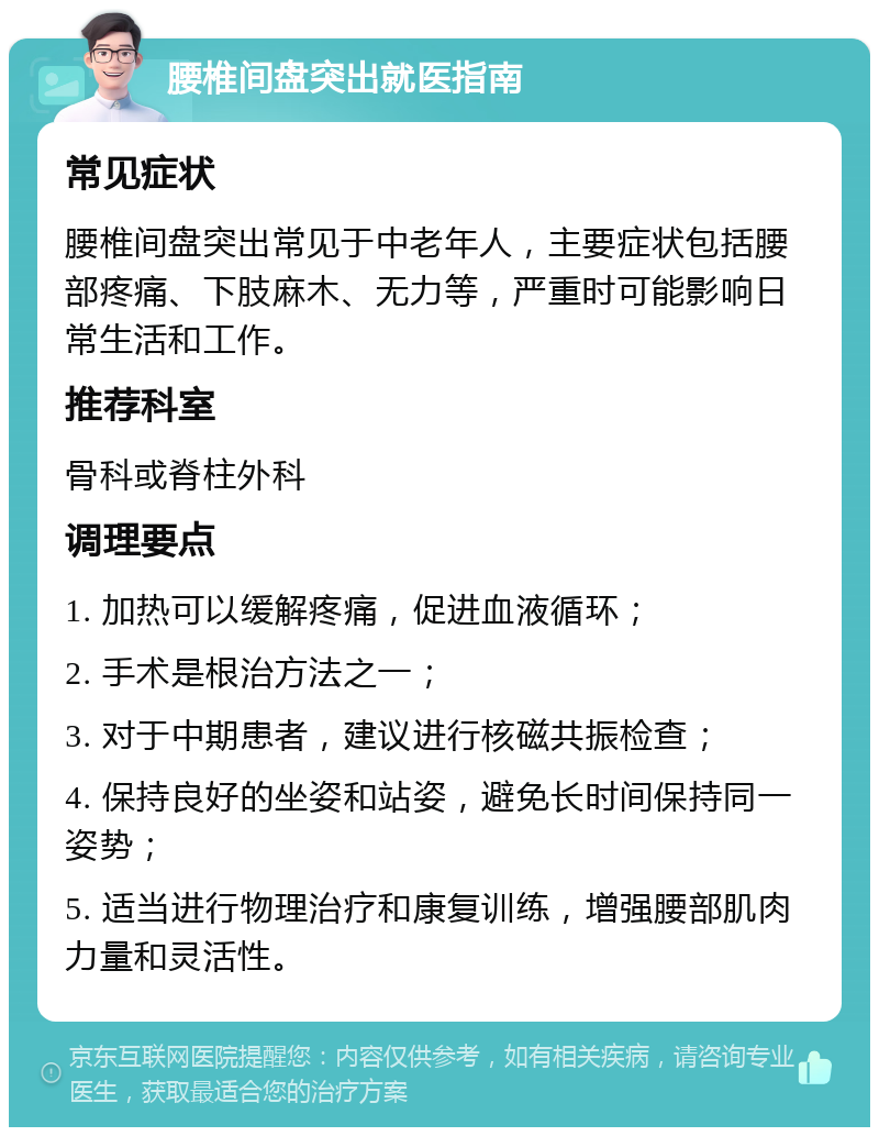 腰椎间盘突出就医指南 常见症状 腰椎间盘突出常见于中老年人，主要症状包括腰部疼痛、下肢麻木、无力等，严重时可能影响日常生活和工作。 推荐科室 骨科或脊柱外科 调理要点 1. 加热可以缓解疼痛，促进血液循环； 2. 手术是根治方法之一； 3. 对于中期患者，建议进行核磁共振检查； 4. 保持良好的坐姿和站姿，避免长时间保持同一姿势； 5. 适当进行物理治疗和康复训练，增强腰部肌肉力量和灵活性。