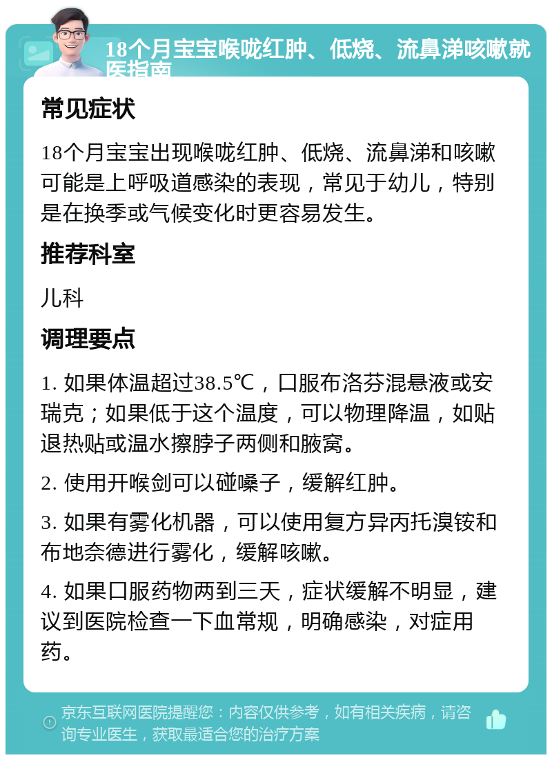 18个月宝宝喉咙红肿、低烧、流鼻涕咳嗽就医指南 常见症状 18个月宝宝出现喉咙红肿、低烧、流鼻涕和咳嗽可能是上呼吸道感染的表现，常见于幼儿，特别是在换季或气候变化时更容易发生。 推荐科室 儿科 调理要点 1. 如果体温超过38.5℃，口服布洛芬混悬液或安瑞克；如果低于这个温度，可以物理降温，如贴退热贴或温水擦脖子两侧和腋窝。 2. 使用开喉剑可以碰嗓子，缓解红肿。 3. 如果有雾化机器，可以使用复方异丙托溴铵和布地奈德进行雾化，缓解咳嗽。 4. 如果口服药物两到三天，症状缓解不明显，建议到医院检查一下血常规，明确感染，对症用药。