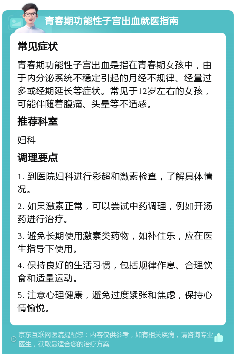 青春期功能性子宫出血就医指南 常见症状 青春期功能性子宫出血是指在青春期女孩中，由于内分泌系统不稳定引起的月经不规律、经量过多或经期延长等症状。常见于12岁左右的女孩，可能伴随着腹痛、头晕等不适感。 推荐科室 妇科 调理要点 1. 到医院妇科进行彩超和激素检查，了解具体情况。 2. 如果激素正常，可以尝试中药调理，例如开汤药进行治疗。 3. 避免长期使用激素类药物，如补佳乐，应在医生指导下使用。 4. 保持良好的生活习惯，包括规律作息、合理饮食和适量运动。 5. 注意心理健康，避免过度紧张和焦虑，保持心情愉悦。