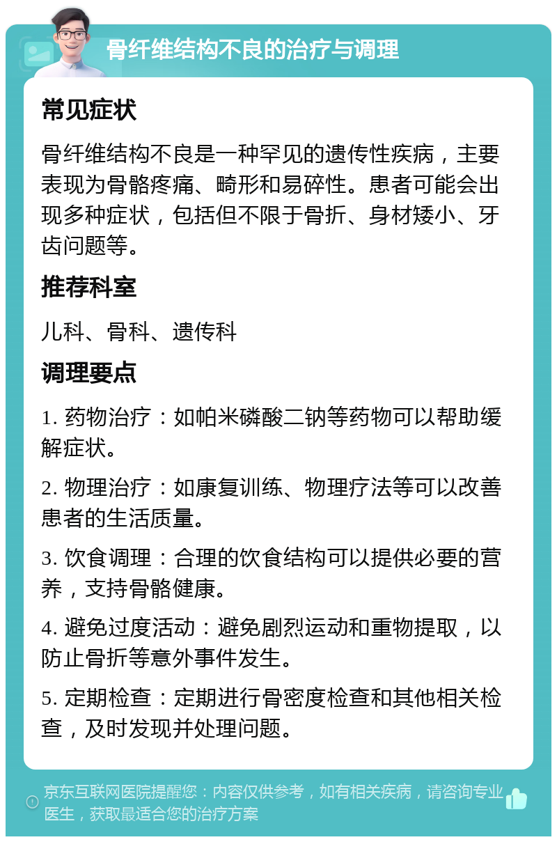 骨纤维结构不良的治疗与调理 常见症状 骨纤维结构不良是一种罕见的遗传性疾病，主要表现为骨骼疼痛、畸形和易碎性。患者可能会出现多种症状，包括但不限于骨折、身材矮小、牙齿问题等。 推荐科室 儿科、骨科、遗传科 调理要点 1. 药物治疗：如帕米磷酸二钠等药物可以帮助缓解症状。 2. 物理治疗：如康复训练、物理疗法等可以改善患者的生活质量。 3. 饮食调理：合理的饮食结构可以提供必要的营养，支持骨骼健康。 4. 避免过度活动：避免剧烈运动和重物提取，以防止骨折等意外事件发生。 5. 定期检查：定期进行骨密度检查和其他相关检查，及时发现并处理问题。